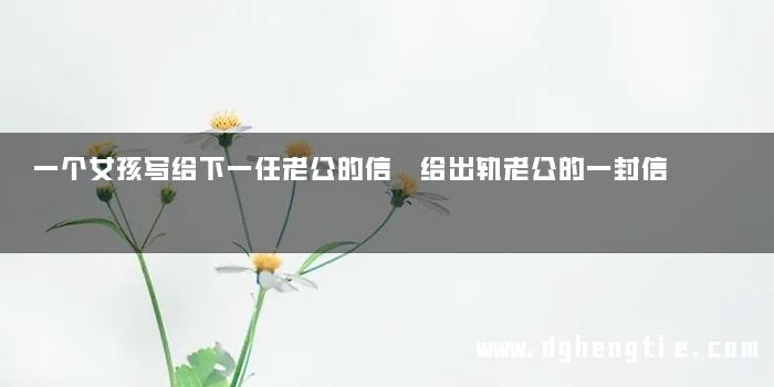 一个女孩写给下一任老公的信 给出轨老公的一封信